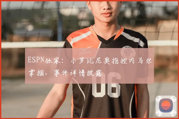 ESPN独家：小罗比尼奥指控内马尔掌掴，事件详情披露