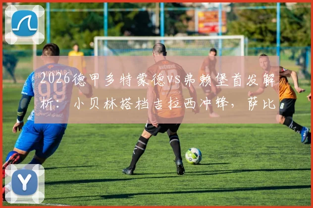 2026德甲多特蒙德vs弗赖堡首发解析：小贝林搭档吉拉西冲锋，萨比策领衔中场关键战阵容名单