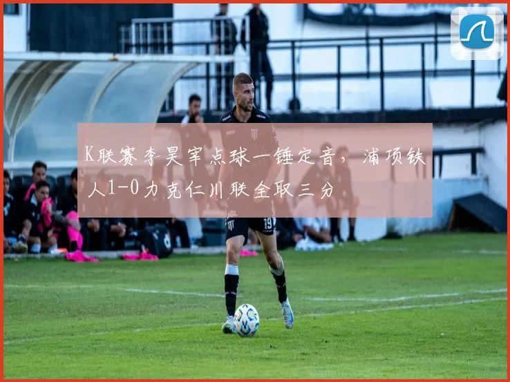 K联赛李昊宰点球一锤定音，浦项铁人1-0力克仁川联全取三分