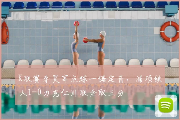 K联赛李昊宰点球一锤定音，浦项铁人1-0力克仁川联全取三分