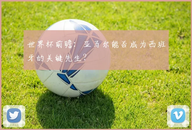 世界杯前瞻：亚马尔能否成为西班牙的关键先生？