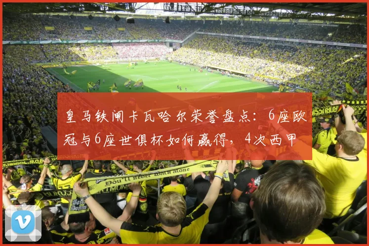 皇马铁闸卡瓦哈尔荣誉盘点：6座欧冠与6座世俱杯如何赢得，4次西甲冠军历程解析