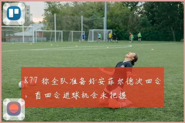 K77 称全队准备好安菲尔德次回合，首回合进球机会未把握