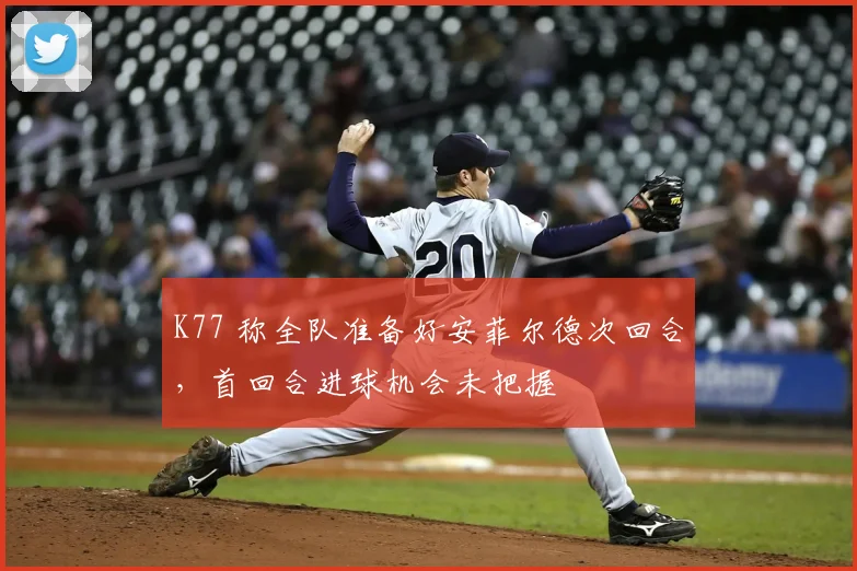 K77 称全队准备好安菲尔德次回合，首回合进球机会未把握